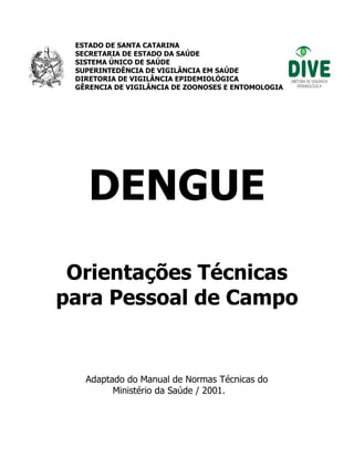 ESTADO DE SANTA CATARINA
SECRETARIA DE ESTADO DA SAÚDE
SISTEMA ÚNICO DE SAÚDE
SUPERINTEDÊNCIA DE VIGILÂNCIA EM SAÚDE
DIRETORIA DE VIGILÂNCIA EPIDEMIOLÓGICA
GÊRENCIA DE VIGILÂNCIA DE ZOONOSES E ENTOMOLOGIA
DENGUE
Orientações Técnicas
para Pessoal de Campo
Adaptado do Manual de Normas Técnicas do
Ministério da Saúde / 2001.
 