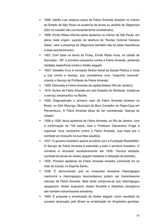 16
1898: Adolfo Lutz observa casos de Febre Amarela silvestre no interior
do Estado de São Paulo na ausência de larvas ou adultos de Stegomyia
(fato na ocasião não convenientemente considerado);
1899: Emílio Ribas informa sobre epidemia no interior de São Paulo, em
plena mata virgem, quando da abertura do “Núcleo Colonial Campos
Sales”, sem a presença do Stegomyia (também não foi dada importância
a esse acontecimento);
1901: Com base na teoria de Finlay, Emílio Ribas inicia, na cidade de
Sorocaba - SP, a primeira campanha contra a Febre Amarela, adotando
medidas específicas contra o Aedes aegypti;
1903: Oswaldo Cruz é nomeado Diretor-Geral de Saúde Pública e inicia
a luta contra a doença, que considerava uma “vergonha nacional”,
criando o Serviço de Profilaxia da Febre Amarela;
1909: Eliminada a Febre Amarela da capital federal (Rio de Janeiro);
1919: Surtos de Febre Amarela em seis Estados do Nordeste. Instala-se
o serviço antiamarílico no Recife;
1920: Diagnosticado o primeiro caso de Febre Amarela silvestre no
Brasil, no Sítio Mulungu, Município de Bom Conselho do Papa-Caça em
Pernambuco. A Febre Amarela deixa de ser considerada “doença de
cidade”;
1928 a 1929: Nova epidemia de Febre Amarela, no Rio de Janeiro, com
a confirmação de 738 casos, leva o Professor Clementino Fraga a
organizar nova campanha contra a Febre Amarela, cuja base era o
combate ao mosquito na sua fase aquática;
1931: O governo brasileiro assina convênio com a Fundação Rockefeller.
O Serviço de Febre Amarela é estendido a todo o território brasileiro. O
convênio é renovado sucessivamente até 1939. Técnica adotada:
combate às larvas do Aedes aegypti mediante a utilização de petróleo;
1932: Primeira epidemia de Febre Amarela silvestre conhecida foi no
Vale do Canaã, no Espírito Santo;
1938: É demonstrado que os mosquitos silvestres Haemagogus
capricornii e Haemagogus leucocelaenus podem ser transmissores
naturais da Febre Amarela. Mais tarde comprova-se que Haemagogus
spegazzinii, Aedes scapularis, Aedes fluviatilis e Sabethes cloropterus
são também transmissores silvestres;
1940: É proposta a erradicação do Aedes aegypti, como resultado do
sucesso alcançado pelo Brasil na erradicação do Anopheles gambiae,
 