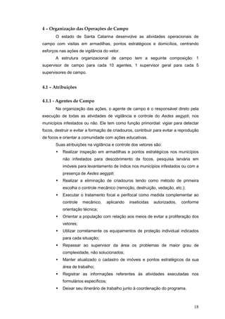 18
4 – Organização das Operações de Campo
O estado de Santa Catarina desenvolve as atividades operacionais de
campo com visitas em armadilhas, pontos estratégicos e domicílios, centrando
esforços nas ações de vigilância do vetor.
A estrutura organizacional de campo tem a seguinte composição: 1
supervisor de campo para cada 10 agentes, 1 supervisor geral para cada 5
supervisores de campo.
4.1 – Atribuições
4.1.1 - Agentes de Campo
Na organização das ações, o agente de campo é o responsável direto pela
execução de todas as atividades de vigilância e controle do Aedes aegypti, nos
municípios infestados ou não. Ele tem como função primordial: vigiar para detectar
focos, destruir e evitar a formação de criadouros, contribuir para evitar a reprodução
de focos e orientar a comunidade com ações educativas.
Suas atribuições na vigilância e controle dos vetores são:
Realizar inspeção em armadilhas e pontos estratégicos nos municípios
não infestados para descobrimento de focos, pesquisa larvária em
imóveis para levantamento de índice nos municípios infestados ou com a
presença de Aedes aegypti;
Realizar a eliminação de criadouros tendo como método de primeira
escolha o controle mecânico (remoção, destruição, vedação, etc.);
Executar o tratamento focal e perifocal como medida complementar ao
controle mecânico, aplicando inseticidas autorizados, conforme
orientação técnica;
Orientar a população com relação aos meios de evitar a proliferação dos
vetores;
Utilizar corretamente os equipamentos de proteção individual indicados
para cada situação;
Repassar ao supervisor da área os problemas de maior grau de
complexidade, não solucionados;
Manter atualizado o cadastro de imóveis e pontos estratégicos da sua
área de trabalho;
Registrar as informações referentes às atividades executadas nos
formulários específicos;
Deixar seu itinerário de trabalho junto à coordenação do programa.
 