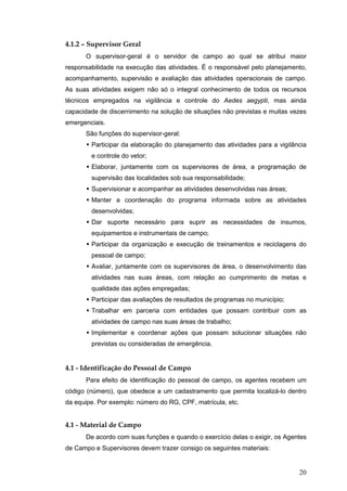 20
4.1.2 – Supervisor Geral
O supervisor-geral é o servidor de campo ao qual se atribui maior
responsabilidade na execução das atividades. É o responsável pelo planejamento,
acompanhamento, supervisão e avaliação das atividades operacionais de campo.
As suas atividades exigem não só o integral conhecimento de todos os recursos
técnicos empregados na vigilância e controle do Aedes aegypti, mas ainda
capacidade de discernimento na solução de situações não previstas e muitas vezes
emergenciais.
São funções do supervisor-geral:
Participar da elaboração do planejamento das atividades para a vigilância
e controle do vetor;
Elaborar, juntamente com os supervisores de área, a programação de
supervisão das localidades sob sua responsabilidade;
Supervisionar e acompanhar as atividades desenvolvidas nas áreas;
Manter a coordenação do programa informada sobre as atividades
desenvolvidas;
Dar suporte necessário para suprir as necessidades de insumos,
equipamentos e instrumentais de campo;
Participar da organização e execução de treinamentos e reciclagens do
pessoal de campo;
Avaliar, juntamente com os supervisores de área, o desenvolvimento das
atividades nas suas áreas, com relação ao cumprimento de metas e
qualidade das ações empregadas;
Participar das avaliações de resultados de programas no município;
Trabalhar em parceria com entidades que possam contribuir com as
atividades de campo nas suas áreas de trabalho;
Implementar e coordenar ações que possam solucionar situações não
previstas ou consideradas de emergência.
4.1 - Identificação do Pessoal de Campo
Para efeito de identificação do pessoal de campo, os agentes recebem um
código (número), que obedece a um cadastramento que permita localizá-lo dentro
da equipe. Por exemplo: número do RG, CPF, matrícula, etc.
4.1 - Material de Campo
De acordo com suas funções e quando o exercício delas o exigir, os Agentes
de Campo e Supervisores devem trazer consigo os seguintes materiais:
 