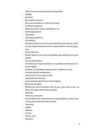 21
- Álcool 70% para remessa de larvas ao laboratório;
- Algodão;
- Apontador;
- Bacia plástica pequena;
- Bolsa para acondicionar o material de campo;
- Localizador (bandeira);
- Mapas das áreas a serem trabalhadas no dia;
- Identificação pessoal;
- Calculadora;
- Compasso (supervisor);
- Cola plástica;
- Dois pesca-larvas de nylon de cores diferentes (preto e branco), sendo
um para coletar amostras de focos em água potável e outro para água
suja;
- Escova pequena;
- Espelho pequeno, para examinar depósitos pela reflexão da luz do sol;
- Flanela;
- Fita ou escala métrica;
- Formulários para registro de dados, em quantidade suficiente para um
dia de trabalho;
- Inseticida, em quantidade suficiente, para o trabalho de um dia;
- Lâmpada (foquito) sobressalente;
- Lápis de cera, azul ou preto ou tinta;
- Lápis grafite com borracha;
- Lanterna de três elementos em boas condições;
- Manual de instruções;
- Medidas para uso do temephós: colher de sopa = 20g e colher de café = 5g;
- Pasta com elástico para guarda de papéis;
- Prancheta;
- Pipeta tipo conta-gotas;
- Sacos plásticos com capacidade para 1kg para guardar o pesca-larvas;
- Tubitos para acondicionamento de larvas;
- Três pilhas;
- Pipetão;
- Barbante;
- Concha;
- Protetor solar;
- Repelente.
 