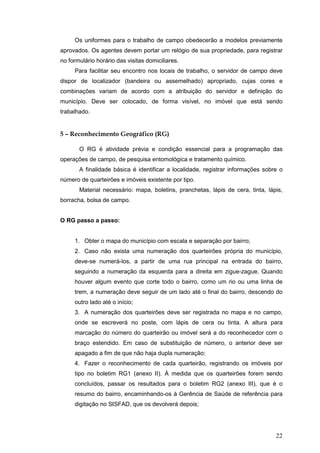 22
Os uniformes para o trabalho de campo obedecerão a modelos previamente
aprovados. Os agentes devem portar um relógio de sua propriedade, para registrar
no formulário horário das visitas domiciliares.
Para facilitar seu encontro nos locais de trabalho, o servidor de campo deve
dispor de localizador (bandeira ou assemelhado) apropriado, cujas cores e
combinações variam de acordo com a atribuição do servidor e definição do
município. Deve ser colocado, de forma visível, no imóvel que está sendo
trabalhado.
5 – Reconhecimento Geográfico (RG)
O RG é atividade prévia e condição essencial para a programação das
operações de campo, de pesquisa entomológica e tratamento químico.
A finalidade básica é identificar a localidade, registrar informações sobre o
número de quarteirões e imóveis existente por tipo.
Material necessário: mapa, boletins, pranchetas, lápis de cera, tinta, lápis,
borracha, bolsa de campo.
O RG passo a passo:
1. Obter o mapa do município com escala e separação por bairro;
2. Caso não exista uma numeração dos quarteirões própria do município,
deve-se numerá-los, a partir de uma rua principal na entrada do bairro,
seguindo a numeração da esquerda para a direita em zigue-zague. Quando
houver algum evento que corte todo o bairro, como um rio ou uma linha de
trem, a numeração deve seguir de um lado até o final do bairro, descendo do
outro lado até o início;
3. A numeração dos quarteirões deve ser registrada no mapa e no campo,
onde se escreverá no poste, com lápis de cera ou tinta. A altura para
marcação do número do quarteirão ou imóvel será a do reconhecedor com o
braço estendido. Em caso de substituição de número, o anterior deve ser
apagado a fim de que não haja dupla numeração;
4. Fazer o reconhecimento de cada quarteirão, registrando os imóveis por
tipo no boletim RG1 (anexo II). À medida que os quarteirões forem sendo
concluídos, passar os resultados para o boletim RG2 (anexo III), que é o
resumo do bairro, encaminhando-os à Gerência de Saúde de referência para
digitação no SISFAD, que os devolverá depois;
 