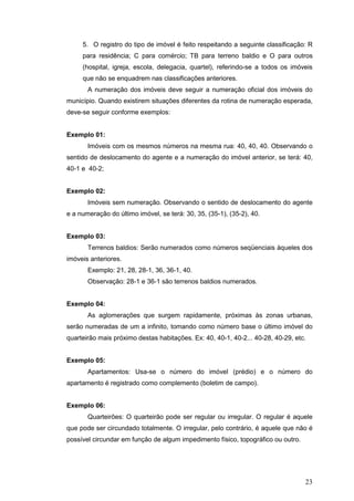 23
5. O registro do tipo de imóvel é feito respeitando a seguinte classificação: R
para residência; C para comércio; TB para terreno baldio e O para outros
(hospital, igreja, escola, delegacia, quartel), referindo-se a todos os imóveis
que não se enquadrem nas classificações anteriores.
A numeração dos imóveis deve seguir a numeração oficial dos imóveis do
município. Quando existirem situações diferentes da rotina de numeração esperada,
deve-se seguir conforme exemplos:
Exemplo 01:
Imóveis com os mesmos números na mesma rua: 40, 40, 40. Observando o
sentido de deslocamento do agente e a numeração do imóvel anterior, se terá: 40,
40-1 e 40-2;
Exemplo 02:
Imóveis sem numeração. Observando o sentido de deslocamento do agente
e a numeração do último imóvel, se terá: 30, 35, (35-1), (35-2), 40.
Exemplo 03:
Terrenos baldios: Serão numerados como números seqüenciais àqueles dos
imóveis anteriores.
Exemplo: 21, 28, 28-1, 36, 36-1, 40.
Observação: 28-1 e 36-1 são terrenos baldios numerados.
Exemplo 04:
As aglomerações que surgem rapidamente, próximas às zonas urbanas,
serão numeradas de um a infinito, tomando como número base o último imóvel do
quarteirão mais próximo destas habitações. Ex: 40, 40-1, 40-2... 40-28, 40-29, etc.
Exemplo 05:
Apartamentos: Usa-se o número do imóvel (prédio) e o número do
apartamento é registrado como complemento (boletim de campo).
Exemplo 06:
Quarteirões: O quarteirão pode ser regular ou irregular. O regular é aquele
que pode ser circundado totalmente. O irregular, pelo contrário, é aquele que não é
possível circundar em função de algum impedimento físico, topográfico ou outro.
 