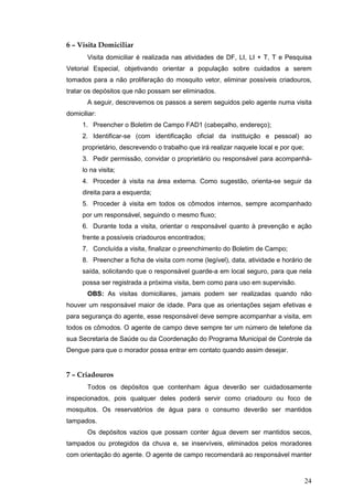 24
6 – Visita Domiciliar
Visita domiciliar é realizada nas atividades de DF, LI, LI + T, T e Pesquisa
Vetorial Especial, objetivando orientar a população sobre cuidados a serem
tomados para a não proliferação do mosquito vetor, eliminar possíveis criadouros,
tratar os depósitos que não possam ser eliminados.
A seguir, descrevemos os passos a serem seguidos pelo agente numa visita
domiciliar:
1. Preencher o Boletim de Campo FAD1 (cabeçalho, endereço);
2. Identificar-se (com identificação oficial da instituição e pessoal) ao
proprietário, descrevendo o trabalho que irá realizar naquele local e por que;
3. Pedir permissão, convidar o proprietário ou responsável para acompanhá-
lo na visita;
4. Proceder à visita na área externa. Como sugestão, orienta-se seguir da
direita para a esquerda;
5. Proceder à visita em todos os cômodos internos, sempre acompanhado
por um responsável, seguindo o mesmo fluxo;
6. Durante toda a visita, orientar o responsável quanto à prevenção e ação
frente a possíveis criadouros encontrados;
7. Concluída a visita, finalizar o preenchimento do Boletim de Campo;
8. Preencher a ficha de visita com nome (legível), data, atividade e horário de
saída, solicitando que o responsável guarde-a em local seguro, para que nela
possa ser registrada a próxima visita, bem como para uso em supervisão.
OBS: As visitas domiciliares, jamais podem ser realizadas quando não
houver um responsável maior de idade. Para que as orientações sejam efetivas e
para segurança do agente, esse responsável deve sempre acompanhar a visita, em
todos os cômodos. O agente de campo deve sempre ter um número de telefone da
sua Secretaria de Saúde ou da Coordenação do Programa Municipal de Controle da
Dengue para que o morador possa entrar em contato quando assim desejar.
7 – Criadouros
Todos os depósitos que contenham água deverão ser cuidadosamente
inspecionados, pois qualquer deles poderá servir como criadouro ou foco de
mosquitos. Os reservatórios de água para o consumo deverão ser mantidos
tampados.
Os depósitos vazios que possam conter água devem ser mantidos secos,
tampados ou protegidos da chuva e, se inservíveis, eliminados pelos moradores
com orientação do agente. O agente de campo recomendará ao responsável manter
 