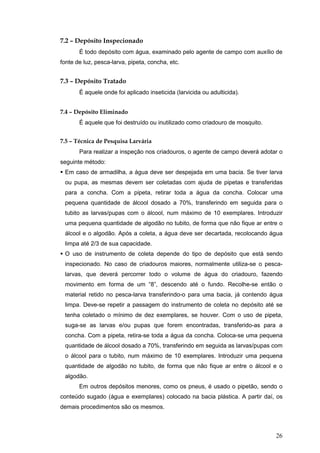 26
7.2 – Depósito Inspecionado
É todo depósito com água, examinado pelo agente de campo com auxílio de
fonte de luz, pesca-larva, pipeta, concha, etc.
7.3 – Depósito Tratado
É aquele onde foi aplicado inseticida (larvicida ou adulticida).
7.4 – Depósito Eliminado
É aquele que foi destruído ou inutilizado como criadouro de mosquito.
7.5 – Técnica de Pesquisa Larvária
Para realizar a inspeção nos criadouros, o agente de campo deverá adotar o
seguinte método:
Em caso de armadilha, a água deve ser despejada em uma bacia. Se tiver larva
ou pupa, as mesmas devem ser coletadas com ajuda de pipetas e transferidas
para a concha. Com a pipeta, retirar toda a água da concha. Colocar uma
pequena quantidade de álcool dosado a 70%, transferindo em seguida para o
tubito as larvas/pupas com o álcool, num máximo de 10 exemplares. Introduzir
uma pequena quantidade de algodão no tubito, de forma que não fique ar entre o
álcool e o algodão. Após a coleta, a água deve ser decartada, recolocando água
limpa até 2/3 de sua capacidade.
O uso de instrumento de coleta depende do tipo de depósito que está sendo
inspecionado. No caso de criadouros maiores, normalmente utiliza-se o pesca-
larvas, que deverá percorrer todo o volume de água do criadouro, fazendo
movimento em forma de um “8”, descendo até o fundo. Recolhe-se então o
material retido no pesca-larva transferindo-o para uma bacia, já contendo água
limpa. Deve-se repetir a passagem do instrumento de coleta no depósito até se
tenha coletado o mínimo de dez exemplares, se houver. Com o uso de pipeta,
suga-se as larvas e/ou pupas que forem encontradas, transferido-as para a
concha. Com a pipeta, retira-se toda a água da concha. Coloca-se uma pequena
quantidade de álcool dosado a 70%, transferindo em seguida as larvas/pupas com
o álcool para o tubito, num máximo de 10 exemplares. Introduzir uma pequena
quantidade de algodão no tubito, de forma que não fique ar entre o álcool e o
algodão.
Em outros depósitos menores, como os pneus, é usado o pipetão, sendo o
conteúdo sugado (água e exemplares) colocado na bacia plástica. A partir daí, os
demais procedimentos são os mesmos.
 