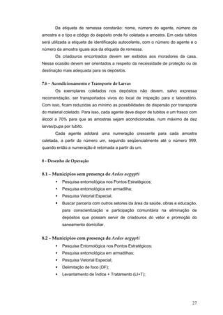 27
Da etiqueta de remessa constarão: nome, número do agente, número da
amostra e o tipo e código do depósito onde foi coletada a amostra. Em cada tubitos
será utilizada a etiqueta de identificação autocolante, com o número do agente e o
número da amostra iguais aos da etiqueta de remessa.
Os criadouros encontrados devem ser exibidos aos moradores da casa.
Nessa ocasião devem ser orientados a respeito da necessidade de proteção ou de
destinação mais adequada para os depósitos.
7.6 – Acondicionamento e Transporte de Larvas
Os exemplares coletados nos depósitos não devem, salvo expressa
recomendação, ser transportados vivos do local de inspeção para o laboratório.
Com isso, ficam reduzidas ao mínimo as possibilidades de dispersão por transporte
do material coletado. Para isso, cada agente deve dispor de tubitos e um frasco com
álcool a 70% para que as amostras sejam acondicionadas, num máximo de dez
larvas/pupa por tubito.
Cada agente adotará uma numeração crescente para cada amostra
coletada, a partir do número um, seguindo seqüencialmente até o número 999,
quando então a numeração é retomada a partir do um.
8 - Desenho de Operação
8.1 – Municípios sem presença de Aedes aegypti
Pesquisa entomológica nos Pontos Estratégicos;
Pesquisa entomológica em armadilha;
Pesquisa Vetorial Especial;
Buscar parceria com outros setores da área da saúde, obras e educação,
para conscientização e participação comunitária na eliminação de
depósitos que possam servir de criadouros do vetor e promoção do
saneamento domiciliar.
8.2 – Municípios com presença de Aedes aegypti
Pesquisa Entomológica nos Pontos Estratégicos;
Pesquisa entomológica em armadilhas;
Pesquisa Vetorial Especial;
Delimitação de foco (DF);
Levantamento de Índice + Tratamento (LI+T);
 