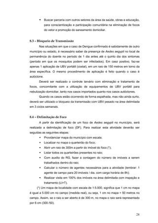 28
Buscar parceria com outros setores da área da saúde, obras e educação,
para conscientização e participação comunitária na eliminação de focos
do vetor e promoção do saneamento domiciliar.
8.3 – Bloqueio de Transmissão
Nas situações em que o caso de Dengue confirmado é sabidamente de outro
município ou estado, é necessário saber da presença de Aedes aegypti no local de
permanência do doente no período de 1 dia antes até o quinto dia dos sintomas
(período em que os mosquitos podem ser infectados). Em caso positivo, faz-se
apenas 1 aplicação de UBV portátil (costal), em um raio de 150 metros em torno da
área específica. O mesmo procedimento de aplicação é feito quando o caso é
autóctone.
Deverá ser realizado o controle larvário com eliminação e tratamento de
focos, concomitante com a utilização de equipamentos de UBV portátil para
nebulização domiciliar, tanto nos casos importados quanto nos casos autóctones.
Quando os casos estão ocorrendo de forma espalhada, mas não ainda surto,
deverá ser utilizado o bloqueio da transmissão com UBV pesado na área delimitada
em 3 ciclos semanais.
8.4 – Delimitação de Foco
A partir da identificação de um foco de Aedes aegypti no município, será
realizada a delimitação de foco (DF). Para realizar esta atividade deverão ser
seguidas as seguintes etapas:
Providenciar mapa do município com escala;
Localizar no mapa o quarteirão do foco;
Abrir um raio de 300m a partir do imóvel do foco (*);
Listar todos os quarteirões presentes no raio;
Com auxilio do RG, fazer a contagem do número de imóveis a serem
trabalhados dentro do raio;
Calcular o número de agentes necessários para a atividade (lembrar: 1
agente de campo para 20 imóveis / dia, com carga horária de 8h);
Realizar visita em 100% dos imóveis na área delimitada com inspeção e
tratamento (LI+T).
(*) Um mapa de localidade com escala de 1:5.000, significa que 1 cm no mapa
é igual a 5.000 cm no campo (medida real), ou seja, 1 cm no mapa = 50 metros no
campo. Assim, se o raio a ser aberto é de 300 m, no mapa o raio será representado
por 6 cm (300 /50).
 