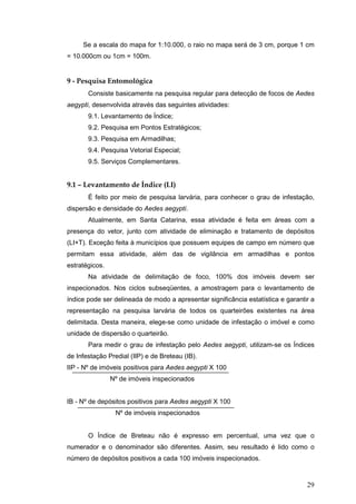 29
Se a escala do mapa for 1:10.000, o raio no mapa será de 3 cm, porque 1 cm
= 10.000cm ou 1cm = 100m.
9 - Pesquisa Entomológica
Consiste basicamente na pesquisa regular para detecção de focos de Aedes
aegypti, desenvolvida através das seguintes atividades:
9.1. Levantamento de Índice;
9.2. Pesquisa em Pontos Estratégicos;
9.3. Pesquisa em Armadilhas;
9.4. Pesquisa Vetorial Especial;
9.5. Serviços Complementares.
9.1 – Levantamento de Índice (LI)
É feito por meio de pesquisa larvária, para conhecer o grau de infestação,
dispersão e densidade do Aedes aegypti.
Atualmente, em Santa Catarina, essa atividade é feita em áreas com a
presença do vetor, junto com atividade de eliminação e tratamento de depósitos
(LI+T). Exceção feita à municípios que possuem equipes de campo em número que
permitam essa atividade, além das de vigilância em armadilhas e pontos
estratégicos.
Na atividade de delimitação de foco, 100% dos imóveis devem ser
inspecionados. Nos ciclos subseqüentes, a amostragem para o levantamento de
índice pode ser delineada de modo a apresentar significância estatística e garantir a
representação na pesquisa larvária de todos os quarteirões existentes na área
delimitada. Desta maneira, elege-se como unidade de infestação o imóvel e como
unidade de dispersão o quarteirão.
Para medir o grau de infestação pelo Aedes aegypti, utilizam-se os Índices
de Infestação Predial (IIP) e de Breteau (IB).
IIP - Nº de imóveis positivos para Aedes aegypti X 100
Nº de imóveis inspecionados
IB - Nº de depósitos positivos para Aedes aegypti X 100
Nº de imóveis inspecionados
O Índice de Breteau não é expresso em percentual, uma vez que o
numerador e o denominador são diferentes. Assim, seu resultado é lido como o
número de depósitos positivos a cada 100 imóveis inspecionados.
 