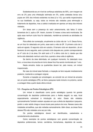 30
Estabelecendo-se um nível de confiança estatística de 95%, com margem de
erro de 2% para uma infestação estimada em 5%, serão coletadas larvas e/ou
pupas em 33% dos imóveis existentes na área (LI a 1/3), que serão inspecionados
na sua totalidade, ou seja, todos os imóveis são visitados para eliminação e
tratamento de depósitos, mas a coleta é realizada em apenas um terço dos imóveis
visitados.
Em áreas sem a presença do vetor anteriormente, são feitos 5 ciclos
bimestrais de LI, após a DF. Assim, durante 12 meses a área será monitorada. Se
após esse nenhum outro foco for detectado, mantêm-se somente as atividades de
vigilância.
Para efeito de numeração, anualmente os ciclos vão de 1 a 6. Dessa forma,
se um foco for detectado em junho, esse será o mês da DF. O primeiro ciclo de LI
será em agosto. O segundo ciclo em outubro. O terceiro ciclo em dezembro. Já em
fevereiro do ano seguinte, será o primeiro ciclo daquele ano, porém correspondendo
ao 4º ciclo de LI da área. Em abril será o 5º e último ciclo de LI, desde que não
tenha sido detectado nenhum outro foco, quando a área volta à vigilância.
Se dentro da área delimitada, em qualquer momento, for detectado novo
foco, a nova área circunscrita em torno desse foco fica sendo monitorada por 1 ano.
Nesta amostra, todos os quarteirões devem ter, pelo menos, um imóvel
inspecionado.
No caso do imóvel estar fechado, a inspeção se fará naquele imediatamente
posterior, mantendo a contagem original.
Durante a inspeção por amostragem, se coincidir de um imóvel da amostra
ser um ponto estratégico (PE), se fará a pesquisa neste imóvel e no próximo, sendo
a contagem feita a partir deste último imóvel.
9.2 – Pesquisa em Pontos Estratégicos (PE)
Um imóvel é classificado como ponto estratégico quando há grande
concentração de depósitos preferenciais para o Aedes aegypti, ou seja, local
especialmente vulnerável à introdução do vetor. Esses são visitados
quinzenalmente.Também existem aqueles em que a oferta de depósitos é pequena,
porém o vetor adulto chega e busca locais para postura de ovos. Nesses casos são
instaladas armadilhas, que são visitadas semanalmente. Além disso, as áreas física
desses PEs são visitadas uma vez por mês.
Os pontos estratégicos devem ser identificados, cadastrados e
constantemente atualizados.
Como exemplos de pontos estratégicos com grande concentração de
depósitos preferenciais, temos: cemitérios, borracharias, depósitos de sucata,
 