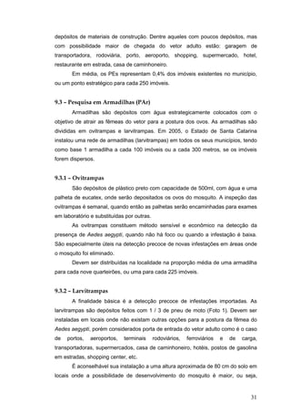 31
depósitos de materiais de construção. Dentre aqueles com poucos depósitos, mas
com possibilidade maior de chegada do vetor adulto estão: garagem de
transportadora, rodoviária, porto, aeroporto, shopping, supermercado, hotel,
restaurante em estrada, casa de caminhoneiro.
Em média, os PEs representam 0,4% dos imóveis existentes no município,
ou um ponto estratégico para cada 250 imóveis.
9.3 – Pesquisa em Armadilhas (PAr)
Armadilhas são depósitos com água estrategicamente colocados com o
objetivo de atrair as fêmeas do vetor para a postura dos ovos. As armadilhas são
divididas em ovitrampas e larvitrampas. Em 2005, o Estado de Santa Catarina
instalou uma rede de armadilhas (larvitrampas) em todos os seus municípios, tendo
como base 1 armadilha a cada 100 imóveis ou a cada 300 metros, se os imóveis
forem dispersos.
9.3.1 – Ovitrampas
São depósitos de plástico preto com capacidade de 500ml, com água e uma
palheta de eucatex, onde serão depositados os ovos do mosquito. A inspeção das
ovitrampas é semanal, quando então as palhetas serão encaminhadas para exames
em laboratório e substituídas por outras.
As ovitrampas constituem método sensível e econômico na detecção da
presença de Aedes aegypti, quando não há foco ou quando a infestação é baixa.
São especialmente úteis na detecção precoce de novas infestações em áreas onde
o mosquito foi eliminado.
Devem ser distribuídas na localidade na proporção média de uma armadilha
para cada nove quarteirões, ou uma para cada 225 imóveis.
9.3.2 – Larvitrampas
A finalidade básica é a detecção precoce de infestações importadas. As
larvitrampas são depósitos feitos com 1 / 3 de pneu de moto (Foto 1). Devem ser
instaladas em locais onde não existam outras opções para a postura da fêmea do
Aedes aegypti, porém considerados porta de entrada do vetor adulto como é o caso
de portos, aeroportos, terminais rodoviários, ferroviários e de carga,
transportadoras, supermercados, casa de caminhoneiro, hotéis, postos de gasolina
em estradas, shopping center, etc.
É aconselhável sua instalação a uma altura aproximada de 80 cm do solo em
locais onde a possibilidade de desenvolvimento do mosquito é maior, ou seja,
 