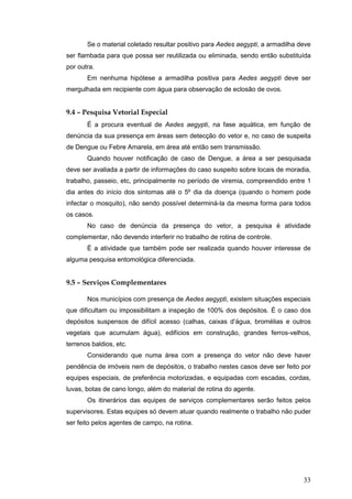 33
Se o material coletado resultar positivo para Aedes aegypti, a armadilha deve
ser flambada para que possa ser reutilizada ou eliminada, sendo então substituída
por outra.
Em nenhuma hipótese a armadilha positiva para Aedes aegypti deve ser
mergulhada em recipiente com água para observação de eclosão de ovos.
9.4 – Pesquisa Vetorial Especial
É a procura eventual de Aedes aegypti, na fase aquática, em função de
denúncia da sua presença em áreas sem detecção do vetor e, no caso de suspeita
de Dengue ou Febre Amarela, em área até então sem transmissão.
Quando houver notificação de caso de Dengue, a área a ser pesquisada
deve ser avaliada a partir de informações do caso suspeito sobre locais de moradia,
trabalho, passeio, etc, principalmente no período de viremia, compreendido entre 1
dia antes do início dos sintomas até o 5º dia da doença (quando o homem pode
infectar o mosquito), não sendo possível determiná-la da mesma forma para todos
os casos.
No caso de denúncia da presença do vetor, a pesquisa é atividade
complementar, não devendo interferir no trabalho de rotina de controle.
É a atividade que também pode ser realizada quando houver interesse de
alguma pesquisa entomológica diferenciada.
9.5 – Serviços Complementares
Nos municípios com presença de Aedes aegypti, existem situações especiais
que dificultam ou impossibilitam a inspeção de 100% dos depósitos. É o caso dos
depósitos suspensos de difícil acesso (calhas, caixas d’água, bromélias e outros
vegetais que acumulam água), edifícios em construção, grandes ferros-velhos,
terrenos baldios, etc.
Considerando que numa área com a presença do vetor não deve haver
pendência de imóveis nem de depósitos, o trabalho nestes casos deve ser feito por
equipes especiais, de preferência motorizadas, e equipadas com escadas, cordas,
luvas, botas de cano longo, além do material de rotina do agente.
Os itinerários das equipes de serviços complementares serão feitos pelos
supervisores. Estas equipes só devem atuar quando realmente o trabalho não puder
ser feito pelos agentes de campo, na rotina.
 