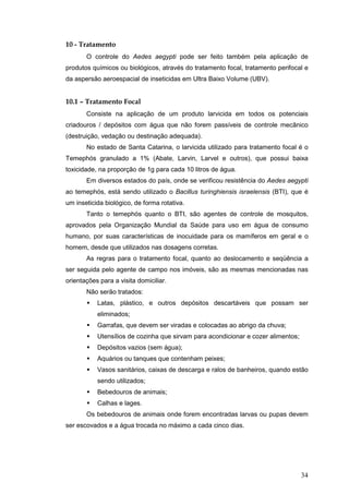 34
10 - Tratamento
O controle do Aedes aegypti pode ser feito também pela aplicação de
produtos químicos ou biológicos, através do tratamento focal, tratamento perifocal e
da aspersão aeroespacial de inseticidas em Ultra Baixo Volume (UBV).
10.1 – Tratamento Focal
Consiste na aplicação de um produto larvicida em todos os potenciais
criadouros / depósitos com água que não forem passíveis de controle mecânico
(destruição, vedação ou destinação adequada).
No estado de Santa Catarina, o larvicida utilizado para tratamento focal é o
Temephós granulado a 1% (Abate, Larvin, Larvel e outros), que possui baixa
toxicidade, na proporção de 1g para cada 10 litros de água.
Em diversos estados do país, onde se verificou resistência do Aedes aegypti
ao temephós, está sendo utilizado o Bacillus turinghiensis israelensis (BTI), que é
um inseticida biológico, de forma rotativa.
Tanto o temephós quanto o BTI, são agentes de controle de mosquitos,
aprovados pela Organização Mundial da Saúde para uso em água de consumo
humano, por suas características de inocuidade para os mamíferos em geral e o
homem, desde que utilizados nas dosagens corretas.
As regras para o tratamento focal, quanto ao deslocamento e seqüência a
ser seguida pelo agente de campo nos imóveis, são as mesmas mencionadas nas
orientações para a visita domiciliar.
Não serão tratados:
Latas, plástico, e outros depósitos descartáveis que possam ser
eliminados;
Garrafas, que devem ser viradas e colocadas ao abrigo da chuva;
Utensílios de cozinha que sirvam para acondicionar e cozer alimentos;
Depósitos vazios (sem água);
Aquários ou tanques que contenham peixes;
Vasos sanitários, caixas de descarga e ralos de banheiros, quando estão
sendo utilizados;
Bebedouros de animais;
Calhas e lages.
Os bebedouros de animais onde forem encontradas larvas ou pupas devem
ser escovados e a água trocada no máximo a cada cinco dias.
 