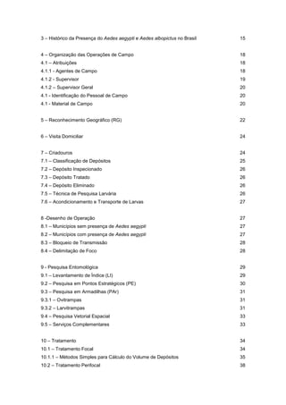 3 – Histórico da Presença do Aedes aegypti e Aedes albopictus no Brasil 15
4 – Organização das Operações de Campo 18
4.1 – Atribuições 18
4.1.1 - Agentes de Campo 18
4.1.2 - Supervisor 19
4.1.2 – Supervisor Geral 20
4.1 - Identificação do Pessoal de Campo 20
4.1 - Material de Campo 20
5 – Reconhecimento Geográfico (RG) 22
6 – Visita Domiciliar 24
7 – Criadouros 24
7.1 – Classificação de Depósitos 25
7.2 – Depósito Inspecionado 26
7.3 – Depósito Tratado 26
7.4 – Depósito Eliminado 26
7.5 – Técnica de Pesquisa Larvária 26
7.6 – Acondicionamento e Transporte de Larvas 27
8 -Desenho de Operação 27
8.1 – Municípios sem presença de Aedes aegypti 27
8.2 – Municípios com presença de Aedes aegypti 27
8.3 – Bloqueio de Transmissão 28
8.4 – Delimitação de Foco 28
9 - Pesquisa Entomológica 29
9.1 – Levantamento de Índice (LI) 29
9.2 – Pesquisa em Pontos Estratégicos (PE) 30
9.3 – Pesquisa em Armadilhas (PAr) 31
9.3.1 – Ovitrampas 31
9.3.2 – Larvitrampas 31
9.4 – Pesquisa Vetorial Espacial 33
9.5 – Serviços Complementares 33
10 – Tratamento 34
10.1 – Tratamento Focal 34
10.1.1 – Métodos Simples para Cálculo do Volume de Depósitos 35
10.2 – Tratamento Perifocal 38
 
