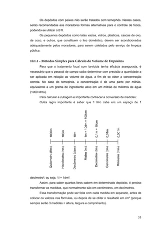 35
Os depósitos com peixes não serão tratados com temephós. Nestes casos,
serão recomendadas aos moradores formas alternativas para o controle de focos,
podendo-se utilizar o BTI.
Os pequenos depósitos como latas vazias, vidros, plásticos, cascas de ovo,
de coco, e outros, que constituem o lixo doméstico, devem ser acondicionados
adequadamente pelos moradores, para serem coletados pelo serviço de limpeza
pública.
10.1.1 – Métodos Simples para Cálculo do Volume de Depósitos
Para que o tratamento focal com larvicida tenha eficácia assegurada, é
necessário que o pessoal de campo saiba determinar com precisão a quantidade a
ser aplicada em relação ao volume de água, a fim de se obter a concentração
correta. No caso do temephós, a concentração é de uma parte por milhão,
equivalente a um grama de ingrediente ativo em um milhão de mililitros de água
(1000 litros).
Para calcular a cubagem é importante conhecer a conversão de medidas:
Outra regra importante é saber que 1 litro cabe em um espaço de 1
decímetro³, ou seja, 1l = 1dm³.
Assim, para saber quantos litros cabem em determinado depósito, é preciso
transformar as medidas, que normalmente são em centímetros, em decímetros.
Essa transformação pode ser feita com cada medida em separado, antes de
colocar os valores nas fórmulas, ou depois de se obter o resultado em cm³ (porque
sempre serão 3 medidas = altura, largura e comprimento).
1000m
100m
10m
1m=10dm=100cm
0,1m=10cm
0,01m
0,001m
Quilometro(Km)
Hectômetro(hm)
Decâmetro(dam)
Metro(m)
Decímetro(dm)
Centímetro(cm)
Milímetro(mm)
 