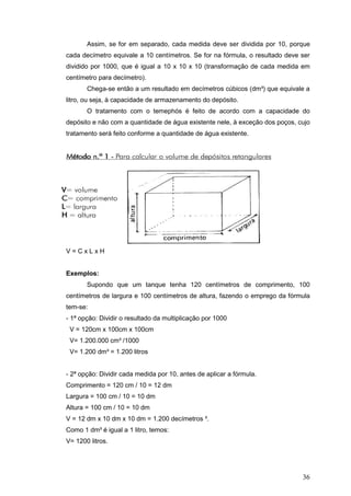 36
Assim, se for em separado, cada medida deve ser dividida por 10, porque
cada decímetro equivale a 10 centímetros. Se for na fórmula, o resultado deve ser
dividido por 1000, que é igual a 10 x 10 x 10 (transformação de cada medida em
centímetro para decímetro).
Chega-se então a um resultado em decímetros cúbicos (dm³) que equivale a
litro, ou seja, à capacidade de armazenamento do depósito.
O tratamento com o temephós é feito de acordo com a capacidade do
depósito e não com a quantidade de água existente nele, à exceção dos poços, cujo
tratamento será feito conforme a quantidade de água existente.
V = C x L x H
Exemplos:
Supondo que um tanque tenha 120 centímetros de comprimento, 100
centímetros de largura e 100 centímetros de altura, fazendo o emprego da fórmula
tem-se:
- 1ª opção: Dividir o resultado da multiplicação por 1000
V = 120cm x 100cm x 100cm
V= 1.200.000 cm³ /1000
V= 1.200 dm³ = 1.200 litros
- 2ª opção: Dividir cada medida por 10, antes de aplicar a fórmula.
Comprimento = 120 cm / 10 = 12 dm
Largura = 100 cm / 10 = 10 dm
Altura = 100 cm / 10 = 10 dm
V = 12 dm x 10 dm x 10 dm = 1.200 decímetros ³.
Como 1 dm³ é igual a 1 litro, temos:
V= 1200 litros.
 