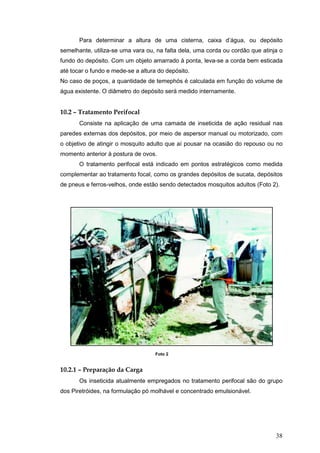 38
Para determinar a altura de uma cisterna, caixa d’água, ou depósito
semelhante, utiliza-se uma vara ou, na falta dela, uma corda ou cordão que atinja o
fundo do depósito. Com um objeto amarrado à ponta, leva-se a corda bem esticada
até tocar o fundo e mede-se a altura do depósito.
No caso de poços, a quantidade de temephós é calculada em função do volume de
água existente. O diâmetro do depósito será medido internamente.
10.2 – Tratamento Perifocal
Consiste na aplicação de uma camada de inseticida de ação residual nas
paredes externas dos depósitos, por meio de aspersor manual ou motorizado, com
o objetivo de atingir o mosquito adulto que aí pousar na ocasião do repouso ou no
momento anterior à postura de ovos.
O tratamento perifocal está indicado em pontos estratégicos como medida
complementar ao tratamento focal, como os grandes depósitos de sucata, depósitos
de pneus e ferros-velhos, onde estão sendo detectados mosquitos adultos (Foto 2).
10.2.1 – Preparação da Carga
Os inseticida atualmente empregados no tratamento perifocal são do grupo
dos Piretróides, na formulação pó molhável e concentrado emulsionável.
Foto 2
 