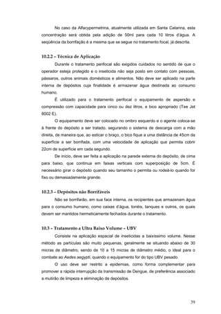 39
No caso da Alfacypermetrina, atualmente utilizada em Santa Catarina, esta
concentração será obtida pela adição de 50ml para cada 10 litros d’água. A
seqüência da borrifação é a mesma que se segue no tratamento focal, já descrita.
10.2.2 – Técnica de Aplicação
Durante o tratamento perifocal são exigidos cuidados no sentido de que o
operador esteja protegido e o inseticida não seja posto em contato com pessoas,
pássaros, outros animais domésticos e alimentos. Não deve ser aplicado na parte
interna de depósitos cuja finalidade é armazenar água destinada ao consumo
humano.
É utilizado para o tratamento perifocal o equipamento de aspersão e
compressão com capacidade para cinco ou dez litros, e bico apropriado (Tee Jet
8002 E).
O equipamento deve ser colocado no ombro esquerdo e o agente coloca-se
à frente do depósito a ser tratado, segurando o sistema de descarga com a mão
direita, de maneira que, ao esticar o braço, o bico fique a uma distância de 45cm da
superfície a ser borrifada, com uma velocidade de aplicação que permita cobrir
22cm de superfície em cada segundo.
De início, deve ser feita a aplicação na parede externa do depósito, de cima
para baixo, que continua em faixas verticais com superposição de 5cm. É
necessário girar o depósito quando seu tamanho o permita ou rodeá-lo quando for
fixo ou demasiadamente grande.
10.2.3 – Depósitos não Borrifáveis
Não se borrifarão, em sua face interna, os recipientes que armazenam água
para o consumo humano, como caixas d’água, tonéis, tanques e outros, os quais
devem ser mantidos hermeticamente fechados durante o tratamento.
10.3 – Tratamento a Ultra Baixo Volume – UBV
Consiste na aplicação espacial de inseticidas a baixíssimo volume. Nesse
método as partículas são muito pequenas, geralmente se situando abaixo de 30
micras de diâmetro, sendo de 10 a 15 micras de diâmetro médio, o ideal para o
combate ao Aedes aegypti, quando o equipamento for do tipo UBV pesado.
O uso deve ser restrito a epidemias, como forma complementar para
promover a rápida interrupção da transmissão de Dengue, de preferência associado
a mutirão de limpeza e eliminação de depósitos.
 