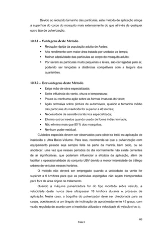 40
Devido ao reduzido tamanho das partículas, este método de aplicação atinge
a superfície do corpo do mosquito mais extensamente do que através de qualquer
outro tipo de pulverização.
10.3.1 – Vantagens deste Método
Redução rápida da população adulta de Aedes;
Alto rendimento com maior área tratada por unidade de tempo;
Melhor adesividade das partículas ao corpo do mosquito adulto;
Por serem as partículas muito pequenas e leves, são carregadas pelo ar,
podendo ser lançadas a distâncias compatíveis com a largura dos
quarteirões.
10.3.2 – Desvantagens deste Método
Exige mão-de-obra especializada;
Sofre influência do vento, chuva e temperatura;
Pouca ou nenhuma ação sobre as formas imaturas do vetor;
Ação corrosiva sobre pintura de automóveis, quando o tamanho médio
das partículas do inseticida for superior a 40 micras;
Necessidade de assistência técnica especializada;
Elimina outros insetos quando usado de forma indiscriminada;
Não elimina mais que 80 % dos mosquitos;
Nenhum poder residual.
Cuidados especiais devem ser observados para obter-se êxito na aplicação de
inseticida a Ultra Baixo-Volume. Para isso, recomenda-se que a pulverização com
equipamento pesado seja sempre feita na parte da manhã, bem cedo, ou ao
anoitecer, uma vez que nesses períodos do dia normalmente não existe correntes
de ar significativas, que poderiam influenciar a eficácia da aplicação, além de
facilitar a operacionalidade do conjunto UBV devido a menor intensidade do tráfego
urbano de veículos nesses horários.
O método não deverá ser empregado quando a velocidade do vento for
superior a 6 km/hora para que as partículas aspergidas não sejam transportadas
para fora da área objeto de tratamento.
Quando a máquina pulverizadora for do tipo montada sobre veículo, a
velocidade deste nunca deve ultrapassar 16 km/hora durante o processo de
aplicação. Neste caso, a boquilha do pulverizador deve ser direcionada para as
casas, obedecendo a um ângulo de inclinação de aproximadamente 45 graus, com
vazão regulada de acordo com o inseticida utilizado e velocidade do veículo (Foto 3).
Foto 3
 