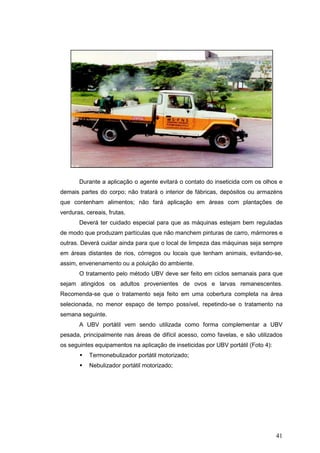 41
Durante a aplicação o agente evitará o contato do inseticida com os olhos e
demais partes do corpo; não tratará o interior de fábricas, depósitos ou armazéns
que contenham alimentos; não fará aplicação em áreas com plantações de
verduras, cereais, frutas.
Deverá ter cuidado especial para que as máquinas estejam bem reguladas
de modo que produzam partículas que não manchem pinturas de carro, mármores e
outras. Deverá cuidar ainda para que o local de limpeza das máquinas seja sempre
em áreas distantes de rios, córregos ou locais que tenham animais, evitando-se,
assim, envenenamento ou a poluição do ambiente.
O tratamento pelo método UBV deve ser feito em ciclos semanais para que
sejam atingidos os adultos provenientes de ovos e larvas remanescentes.
Recomenda-se que o tratamento seja feito em uma cobertura completa na área
selecionada, no menor espaço de tempo possível, repetindo-se o tratamento na
semana seguinte.
A UBV portátil vem sendo utilizada como forma complementar a UBV
pesada, principalmente nas áreas de difícil acesso, como favelas, e são utilizados
os seguintes equipamentos na aplicação de inseticidas por UBV portátil (Foto 4):
Termonebulizador portátil motorizado;
Nebulizador portátil motorizado;
 