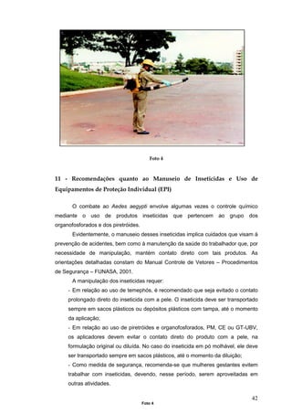 42
Foto 4
11 - Recomendações quanto ao Manuseio de Inseticidas e Uso de
Equipamentos de Proteção Individual (EPI)
O combate ao Aedes aegypti envolve algumas vezes o controle químico
mediante o uso de produtos inseticidas que pertencem ao grupo dos
organofosforados e dos piretróides.
Evidentemente, o manuseio desses inseticidas implica cuidados que visam à
prevenção de acidentes, bem como à manutenção da saúde do trabalhador que, por
necessidade de manipulação, mantém contato direto com tais produtos. As
orientações detalhadas constam do Manual Controle de Vetores – Procedimentos
de Segurança – FUNASA, 2001.
A manipulação dos inseticidas requer:
- Em relação ao uso de temephós, é recomendado que seja evitado o contato
prolongado direto do inseticida com a pele. O inseticida deve ser transportado
sempre em sacos plásticos ou depósitos plásticos com tampa, até o momento
da aplicação;
- Em relação ao uso de piretróides e organofosforados, PM, CE ou GT-UBV,
os aplicadores devem evitar o contato direto do produto com a pele, na
formulação original ou diluída. No caso do inseticida em pó molhável, ele deve
ser transportado sempre em sacos plásticos, até o momento da diluição;
- Como medida de segurança, recomenda-se que mulheres gestantes evitem
trabalhar com inseticidas, devendo, nesse período, serem aproveitadas em
outras atividades.
Foto 4
 