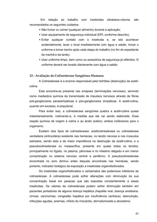 43
Em relação ao trabalho com inseticidas ultrabaixo-volume, são
recomendados os seguintes cuidados:
Não fumar ou comer (qualquer alimento) durante a aplicação;
Usar equipamento de segurança individual (EPI, conforme descrito);
Evitar qualquer contato com o inseticida e, se isto acontecer
acidentalmente, lavar o local imediatamente com água e sabão, trocar o
uniforme e tomar banho após cada etapa do trabalho (no fim do expediente
da manhã e da tarde);
Usar uniforme limpo, bem como os acessórios de segurança já referidos. O
uniforme deverá ser lavado diariamente com água e sabão.
12 - Avaliação da Colinesterase Sangüínea Humana
A Colinesterase é a enzima responsável pela hidrólise (destruição) da acetil-
colina.
Esta encontra-se presente nas sinapses (terminações nervosas), servindo
como mediadora química da transmissão de impulsos nervosos através de fibras
pré-ganglionares parassimpáticas e pós-ganglionares simpáticas. A acetil-colina,
quando em excesso, é prejudicial.
Para evitar isso, a colinesterase sangüínea quebra a acetil-colina quase
instantaneamente, inativando-a, à medida que ela vai sendo elaborada. Essa
reação química dá origem à colina e ao ácido acético, ambos inofensivos para o
organismo.
Existem dois tipos de colinesterases: acetilcolinesterase ou colinesterase
verdadeira (eritrocitária) existente nas hemácias, no tecido nervoso e nos músculos
estriados, sendo esta a de maior importância na destruição da acetil-colina; e a
pseudocolinesterase ou inespecífica, presente em quase todos os tecidos,
principalmente no fígado, no plasma, pâncreas e no intestino delgado e em menor
concentração no sistema nervoso central e periférico. A pseudocolinesterase
encontrada no soro diminui antes daquela encontrada nas hemácias, sendo
portanto, indicador biológico da exposição a inseticidas organofosforados.
Os inseticidas organofosforados e carbamatos são poderosos inibidores da
colinesterase. A colinesterase pode sofrer alterações com diminuição da sua
concentração basal em pessoas que são expostas constantemente a esses
inseticidas. Os valores da colinesterase podem sofrer diminuição também em
pacientes portadores de alguma doença hepática (hepatite viral, doença amebiana,
cirrose, carcinomas, congestão hepática por insuficiência cardíaca), desnutrição,
infecções agudas, anemias, infarto do miocárdio, dermatomiosite e alcoolismo.
 