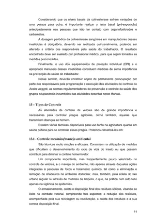 44
Considerando que os níveis basais da colinesterase sofrem variações de
uma pessoa para outra, é importante realizar o teste basal (pré-exposição)
antecipadamente nas pessoas que irão ter contato com organofosforados e
carbamatos.
A dosagem periódica da colinesterase sangüínea em manipuladores desses
inseticidas é obrigatória, devendo ser realizada quinzenalmente, podendo ser
alterado a critério dos responsáveis pela saúde do trabalhador. O resultado
encontrado deve ser avaliado por profissional médico, para que sejam tomadas as
medidas preconizadas.
Finalmente, o uso dos equipamentos de proteção individual (EPI) e o
apropriado manuseio desses inseticidas constituem medidas de suma importância
na prevenção da saúde do trabalhador.
Nesse sentido, deverão constituir objeto de permanente preocupação por
parte dos responsáveis pela programação e execução das atividades de controle do
Aedes aegypti, as normas regulamentadoras de prevenção e controle da saúde dos
grupos ocupacionais incumbidos das atividades descritas neste Manual.
13 – Tipos de Controle
As atividades de controle de vetores são de grande importância e
necessárias para controlar pragas agrícolas, como também, aquelas que
transmitem doenças ao homem.
Existem várias técnicas disponíveis para uso tanto na agricultura quanto em
saúde pública para se controlar essas pragas. Podemos classificá-las em:
13.1 - Controle mecânico/manejo ambiental
São técnicas muito simples e eficazes. Consistem na utilização de medidas
que dificultem o desenvolvimento do ciclo de vida do inseto ou que possam
contribuir para diminuir o contato homem/vetor.
Um componente importante, mas freqüentemente pouco valorizado no
controle de vetores, é o manejo do ambiente, não apenas através daquelas ações
integradas à pesquisa de focos e tratamento químico, tal como a eliminação e
remoção de criadouros no ambiente domiciliar, mas, também, pela coleta do lixo
urbano regular ou através de mutirões de limpeza, o que, na prática, tem sido feito
apenas na vigência de epidemias.
O armazenamento, coleta e disposição final dos resíduos sólidos, visando ao
êxito no combate vetorial, compreende três aspectos: a redução dos resíduos,
acompanhada pela sua reciclagem ou reutilização, a coleta dos resíduos e a sua
correta disposição final.
 