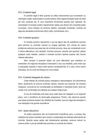 46
13.3 - Controle legal
O controle legal é feito quando se utiliza instrumentos que normalizam ou
restringem ações relacionadas à saúde publica; Esta regulamentação pode ser feita
por leis, portarias etc. É uma importante ferramenta quando bem aplicada. As
autoridades municipais podem regulamentar ações que devem ser cumpridas pelos
munícipes, como limpeza de terrenos baldios, educação ambiental, controle de
algumas atividades econômicas (ferro velho, borracharias, etc.)
13.4 - Controle químico
O controle químico representa o uso de algum tipo de substância química
para eliminar ou controlar vetores ou pragas agrícolas. Em virtude de vários
problemas adversos que esse tipo de controle provoca, deve ser considerado como
a última alternativa a ser adotada. Convém procurar, sempre que possível, aplicar
qualquer outro método, usando o controle químico apenas quando não houver
método alternativo.
Nem sempre é possível dispor de uma alternativa que substitua os
inseticidas. Em algumas situações é necessário o seu uso imediato, para evitar que
a população exposta a riscos sofra graves conseqüências. É o caso, entre outros
exemplos, de um surto de Dengue em uma cidade.
13.5 - Controle integrado de vetores
Cada método de controle possui vantagens e desvantagens. Em decorrência
disso, atualmente se procura controlar vetores, sempre que possível, de maneira
integrada. Levando-se em consideração as facilidades e restrições locais, deve ser
usada uma combinação de métodos que estejam disponíveis.
O uso de inseticidas sob essa nova visão deve ser relegado a um segundo
plano, com a tendência de diminuição progressiva. Porém, não devemos pensar
que esses produtos possam ser abolidos de imediato, pois em algumas situações a
sua utilização é de grande importância.
13.6 - Ações educativas
As ações educativas são de fundamental importância para o sucesso dos
trabalhos de rotina e também para montar a implantação de métodos alternativos de
controle. Quando essas ações são devidamente apoiadas, pode-se reduzir ou
mesmo evitar o uso de substâncias químicas no controle de vetores.
 