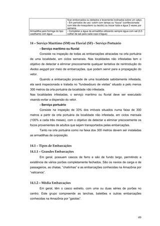49
ficar emborcados ou deitados e levemente inclinados sobre um calço.
- Em períodos de uso: cobrir com tampa ou “touca” (confeccionada
com tela de mosquiteiro ou tecido) ou trocar toda a água 2 vezes por
semana.
Armadilha para formiga do tipo
vasilhame com água
- Completar a água da armadilha utilizando sempre água com sal (0,5
colher de sal para cada copo d’água)
14 – Serviço Marítimo (SM) ou Fluvial (SF) - Serviço Portuário
- Serviço marítimo ou fluvial
Consiste na inspeção de todas as embarcações atracadas na orla portuária
de uma localidade, em ciclos semanais. Nas localidades não infestadas tem o
objetivo de detectar e eliminar precocemente qualquer tentativa de reintrodução do
Aedes aegypti por meio de embarcações, que podem servir para a propagação do
vetor.
Quando a embarcação procede de uma localidade sabidamente infestada,
ela será inspecionada e tratada no “fundeadouro de visitas” situado a pelo menos
300 metros da orla portuária da localidade não infestada.
Nas localidades infestadas, o serviço marítimo ou fluvial deve ser executado
visando evitar a dispersão do vetor.
- Serviço portuário
Consiste na inspeção de 33% dos imóveis situados numa faixa de 300
metros a partir da orla portuária da localidade não infestada, em ciclos mensais
(100% a cada três meses), com o objetivo de detectar e eliminar precocemente os
focos provenientes de adultos que sejam transportados pelas embarcações.
Tanto na orla portuária como na faixa dos 300 metros devem ser instaladas
as armadilhas de oviposição.
14.1 – Tipos de Embarcações
14.1.1 – Grandes Embarcações
Em geral, possuem cascos de ferro e são de fundo largo, permitindo a
existência de vários porões completamente fechados. São os navios de carga e de
passageiros, as chatas, “chatinhas” e as embarcações conhecidas na Amazônia por
“vaticanos”.
14.1.2 – Média Embarcações
Em geral, têm o casco estreito, com uma ou duas séries de porões no
centro. Este grupo compreende as lanchas, batelões e outras embarcações
conhecidas na Amazônia por “gaiolas”.
 
