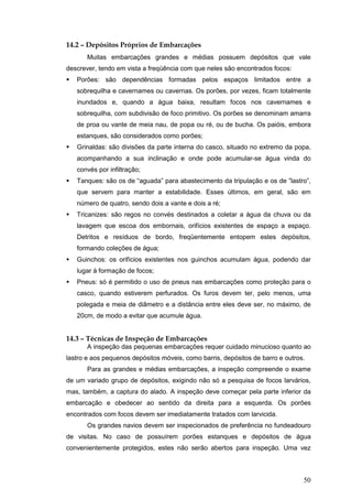 50
14.2 – Depósitos Próprios de Embarcações
Muitas embarcações grandes e médias possuem depósitos que vale
descrever, tendo em vista a freqüência com que neles são encontrados focos:
Porões: são dependências formadas pelos espaços limitados entre a
sobrequilha e cavernames ou cavernas. Os porões, por vezes, ficam totalmente
inundados e, quando a água baixa, resultam focos nos cavernames e
sobrequilha, com subdivisão de foco primitivo. Os porões se denominam amarra
de proa ou vante de meia nau, de popa ou ré, ou de bucha. Os paióis, embora
estanques, são considerados como porões;
Grinaldas: são divisões da parte interna do casco, situado no extremo da popa,
acompanhando a sua inclinação e onde pode acumular-se água vinda do
convés por infiltração;
Tanques: são os de “aguada” para abastecimento da tripulação e os de ”lastro”,
que servem para manter a estabilidade. Esses últimos, em geral, são em
número de quatro, sendo dois a vante e dois a ré;
Tricanizes: são regos no convés destinados a coletar a água da chuva ou da
lavagem que escoa dos embornais, orifícios existentes de espaço a espaço.
Detritos e resíduos de bordo, freqüentemente entopem estes depósitos,
formando coleções de água;
Guinchos: os orifícios existentes nos guinchos acumulam água, podendo dar
lugar à formação de focos;
Pneus: só é permitido o uso de pneus nas embarcações como proteção para o
casco, quando estiverem perfurados. Os furos devem ter, pelo menos, uma
polegada e meia de diâmetro e a distância entre eles deve ser, no máximo, de
20cm, de modo a evitar que acumule água.
14.3 – Técnicas de Inspeção de Embarcações
A inspeção das pequenas embarcações requer cuidado minucioso quanto ao
lastro e aos pequenos depósitos móveis, como barris, depósitos de barro e outros.
Para as grandes e médias embarcações, a inspeção compreende o exame
de um variado grupo de depósitos, exigindo não só a pesquisa de focos larvários,
mas, também, a captura do alado. A inspeção deve começar pela parte inferior da
embarcação e obedecer ao sentido da direita para a esquerda. Os porões
encontrados com focos devem ser imediatamente tratados com larvicida.
Os grandes navios devem ser inspecionados de preferência no fundeadouro
de visitas. No caso de possuírem porões estanques e depósitos de água
convenientemente protegidos, estes não serão abertos para inspeção. Uma vez
 