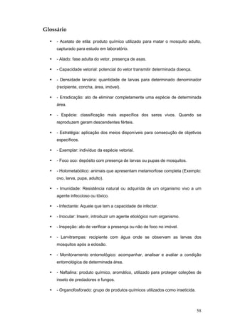 58
Glossário
- Acetato de etila: produto químico utilizado para matar o mosquito adulto,
capturado para estudo em laboratório.
- Alado: fase adulta do vetor, presença de asas.
- Capacidade vetorial: potencial do vetor transmitir determinada doença.
- Densidade larvária: quantidade de larvas para determinado denominador
(recipiente, concha, área, imóvel).
- Erradicação: ato de eliminar completamente uma espécie de determinada
área.
- Espécie: classificação mais específica dos seres vivos. Quando se
reproduzem geram descendentes férteis.
- Estratégia: aplicação dos meios disponíveis para consecução de objetivos
específicos.
- Exemplar: indivíduo da espécie vetorial.
- Foco oco: depósito com presença de larvas ou pupas de mosquitos.
- Holometabólico: animais que apresentam metamorfose completa (Exemplo:
ovo, larva, pupa, adulto).
- Imunidade: Resistência natural ou adquirida de um organismo vivo a um
agente infeccioso ou tóxico.
- Infectante: Aquele que tem a capacidade de infectar.
- Inocular: Inserir, introduzir um agente etiológico num organismo.
- Inspeção: ato de verificar a presença ou não de foco no imóvel.
- Larvitrampas: recipiente com água onde se observam as larvas dos
mosquitos após a eclosão.
- Monitoramento entomológico: acompanhar, analisar e avaliar a condição
entomológica de determinada área.
- Naftalina: produto químico, aromático, utilizado para proteger coleções de
inseto de predadores e fungos.
- Organofosforado: grupo de produtos químicos utilizados como inseticida.
 
