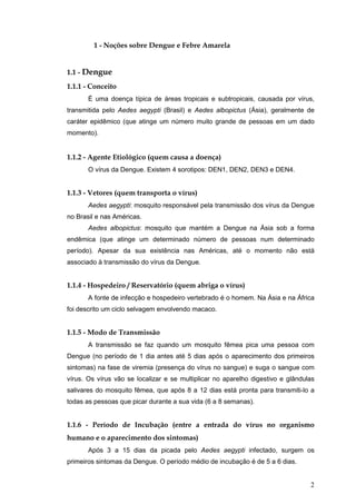 2
1 - Noções sobre Dengue e Febre Amarela
1.1 - Dengue
1.1.1 - Conceito
É uma doença típica de áreas tropicais e subtropicais, causada por vírus,
transmitida pelo Aedes aegypti (Brasil) e Aedes albopictus (Ásia), geralmente de
caráter epidêmico (que atinge um número muito grande de pessoas em um dado
momento).
1.1.2 - Agente Etiológico (quem causa a doença)
O vírus da Dengue. Existem 4 sorotipos: DEN1, DEN2, DEN3 e DEN4.
1.1.3 - Vetores (quem transporta o vírus)
Aedes aegypti: mosquito responsável pela transmissão dos vírus da Dengue
no Brasil e nas Américas.
Aedes albopictus: mosquito que mantém a Dengue na Ásia sob a forma
endêmica (que atinge um determinado número de pessoas num determinado
período). Apesar da sua existência nas Américas, até o momento não está
associado à transmissão do vírus da Dengue.
1.1.4 - Hospedeiro / Reservatório (quem abriga o vírus)
A fonte de infecção e hospedeiro vertebrado é o homem. Na Ásia e na África
foi descrito um ciclo selvagem envolvendo macaco.
1.1.5 - Modo de Transmissão
A transmissão se faz quando um mosquito fêmea pica uma pessoa com
Dengue (no período de 1 dia antes até 5 dias após o aparecimento dos primeiros
sintomas) na fase de viremia (presença do vírus no sangue) e suga o sangue com
vírus. Os vírus vão se localizar e se multiplicar no aparelho digestivo e glândulas
salivares do mosquito fêmea, que após 8 a 12 dias está pronta para transmiti-lo a
todas as pessoas que picar durante a sua vida (6 a 8 semanas).
1.1.6 - Período de Incubação (entre a entrada do vírus no organismo
humano e o aparecimento dos sintomas)
Após 3 a 15 dias da picada pelo Aedes aegypti infectado, surgem os
primeiros sintomas da Dengue. O período médio de incubação é de 5 a 6 dias.
 