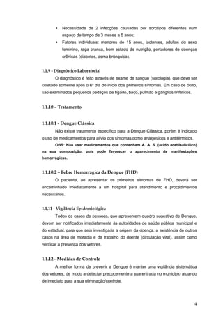 4
Necessidade de 2 infecções causadas por sorotipos diferentes num
espaço de tempo de 3 meses a 5 anos;
Fatores individuais: menores de 15 anos, lactentes, adultos do sexo
feminino, raça branca, bom estado de nutrição, portadores de doenças
crônicas (diabetes, asma brônquica).
1.1.9 - Diagnóstico Laboratorial
O diagnóstico é feito através de exame de sangue (sorologia), que deve ser
coletado somente após o 6º dia do início dos primeiros sintomas. Em caso de óbito,
são examinados pequenos pedaços de fígado, baço, pulmão e gânglios linfáticos.
1.1.10 – Tratamento
1.1.10.1 - Dengue Clássica
Não existe tratamento específico para a Dengue Clássica, porém é indicado
o uso de medicamentos para alívio dos sintomas como analgésicos e antitérmicos.
OBS: Não usar medicamentos que contenham A. A. S. (ácido acetilsalicílico)
na sua composição, pois pode favorecer o aparecimento de manifestações
hemorrágicas.
1.1.10.2 – Febre Hemorrágica da Dengue (FHD)
O paciente, ao apresentar os primeiros sintomas de FHD, deverá ser
encaminhado imediatamente a um hospital para atendimento e procedimentos
necessários.
1.1.11 - Vigilância Epidemiológica
Todos os casos de pessoas, que apresentem quadro sugestivo de Dengue,
devem ser notificados imediatamente às autoridades de saúde pública municipal e
do estadual, para que seja investigada a origem da doença, a existência de outros
casos na área de moradia e de trabalho do doente (circulação viral), assim como
verificar a presença dos vetores.
1.1.12 - Medidas de Controle
A melhor forma de prevenir a Dengue é manter uma vigilância sistemática
dos vetores, de modo a detectar precocemente a sua entrada no município atuando
de imediato para a sua eliminação/controle.
 
