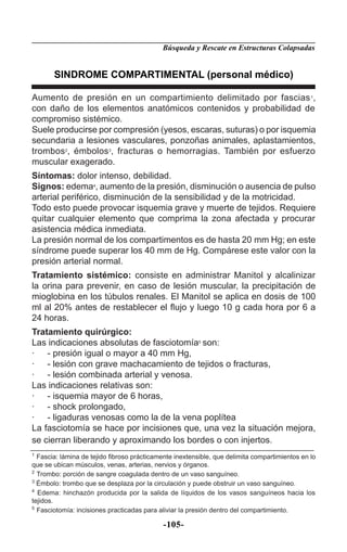 Búsqueda y Rescate en Estructuras Colapsadas


       SINDROME COMPARTIMENTAL (personal médico)

Aumento de presión en un compartimiento delimitado por fascias 1,
con daño de los elementos anatómicos contenidos y probabilidad de
compromiso sistémico.
Suele producirse por compresión (yesos, escaras, suturas) o por isquemia
secundaria a lesiones vasculares, ponzoñas animales, aplastamientos,
trombos2, émbolos3, fracturas o hemorragias. También por esfuerzo
muscular exagerado.
Síntomas: dolor intenso, debilidad.
Signos: edema4, aumento de la presión, disminución o ausencia de pulso
arterial periférico, disminución de la sensibilidad y de la motricidad.
Todo esto puede provocar isquemia grave y muerte de tejidos. Requiere
quitar cualquier elemento que comprima la zona afectada y procurar
asistencia médica inmediata.
La presión normal de los compartimentos es de hasta 20 mm Hg; en este
síndrome puede superar los 40 mm de Hg. Compárese este valor con la
presión arterial normal.
Tratamiento sistémico: consiste en administrar Manitol y alcalinizar
la orina para prevenir, en caso de lesión muscular, la precipitación de
mioglobina en los túbulos renales. El Manitol se aplica en dosis de 100
ml al 20% antes de restablecer el ﬂujo y luego 10 g cada hora por 6 a
24 horas.
Tratamiento quirúrgico:
Las indicaciones absolutas de fasciotomía5 son:
· - presión igual o mayor a 40 mm Hg,
· - lesión con grave machacamiento de tejidos o fracturas,
· - lesión combinada arterial y venosa.
Las indicaciones relativas son:
· - isquemia mayor de 6 horas,
· - shock prolongado,
· - ligaduras venosas como la de la vena poplítea
La fasciotomía se hace por incisiones que, una vez la situación mejora,
se cierran liberando y aproximando los bordes o con injertos.
1
  Fascia: lámina de tejido ﬁbroso prácticamente inextensible, que delimita compartimientos en lo
que se ubican músculos, venas, arterias, nervios y órganos.
2
  Trombo: porción de sangre coagulada dentro de un vaso sanguíneo.
3
  Émbolo: trombo que se desplaza por la circulación y puede obstruir un vaso sanguíneo.
4
  Edema: hinchazón producida por la salida de líquidos de los vasos sanguíneos hacia los
tejidos.
5
  Fasciotomía: incisiones practicadas para aliviar la presión dentro del compartimiento.

                                            -105-
 
