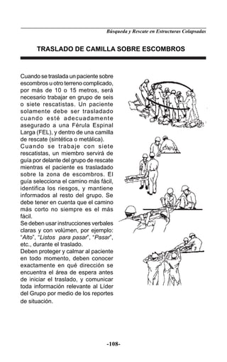 Búsqueda y Rescate en Estructuras Colapsadas


      TRASLADO DE CAMILLA SOBRE ESCOMBROS



Cuando se traslada un paciente sobre
escombros u otro terreno complicado,
por más de 10 o 15 metros, será
necesario trabajar en grupo de seis
o siete rescatistas. Un paciente
solamente debe ser trasladado
cuando esté adecuadamente
asegurado a una Férula Espinal
Larga (FEL), y dentro de una camilla
de rescate (sintética o metálica).
Cuando se trabaje con siete
rescatistas, un miembro servirá de
guía por delante del grupo de rescate
mientras el paciente es trasladado
sobre la zona de escombros. El
guía selecciona el camino más fácil,
identifica los riesgos, y mantiene
informados al resto del grupo. Se
debe tener en cuenta que el camino
más corto no siempre es el más
fácil.
Se deben usar instrucciones verbales
claras y con volúmen, por ejemplo:
“Alto”, “Listos para pasar”, “Pasar”,
etc., durante el traslado.
Deben proteger y calmar al paciente
en todo momento, deben conocer
exactamente en qué dirección se
encuentra el área de espera antes
de iniciar el traslado, y comunicar
toda información relevante al Líder
del Grupo por medio de los reportes
de situación.




                                  -108-
 
