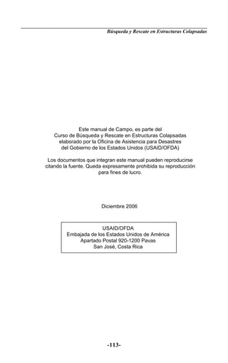 Búsqueda y Rescate en Estructuras Colapsadas




             Este manual de Campo, es parte del
   Curso de Búsqueda y Rescate en Estructuras Colapsadas
    elaborado por la Oficina de Asistencia para Desastres
     del Gobierno de los Estados Unidos (USAID/OFDA)

 Los documentos que integran este manual pueden reproducirse
citando la fuente. Queda expresamente prohibida su reproducción
                       para fines de lucro.




                       Diciembre 2006



                       USAID/OFDA
         Embajada de los Estados Unidos de América
             Apartado Postal 920-1200 Pavas
                   San José, Costa Rica




                          -113-
 