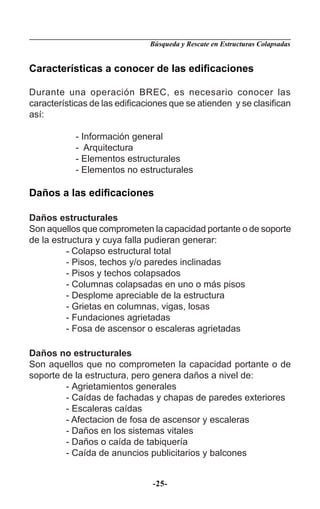 Búsqueda y Rescate en Estructuras Colapsadas


Características a conocer de las ediﬁcaciones

Durante una operación BREC, es necesario conocer las
características de las ediﬁcaciones que se atienden y se clasiﬁcan
así:

           - Información general
           - Arquitectura
           - Elementos estructurales
           - Elementos no estructurales

Daños a las ediﬁcaciones

Daños estructurales
Son aquellos que comprometen la capacidad portante o de soporte
de la estructura y cuya falla pudieran generar:
          - Colapso estructural total
          - Pisos, techos y/o paredes inclinadas
          - Pisos y techos colapsados
          - Columnas colapsadas en uno o más pisos
          - Desplome apreciable de la estructura
          - Grietas en columnas, vigas, losas
          - Fundaciones agrietadas
          - Fosa de ascensor o escaleras agrietadas

Daños no estructurales
Son aquellos que no comprometen la capacidad portante o de
soporte de la estructura, pero genera daños a nivel de:
         - Agrietamientos generales
         - Caídas de fachadas y chapas de paredes exteriores
         - Escaleras caídas
         - Afectacion de fosa de ascensor y escaleras
         - Daños en los sistemas vitales
         - Daños o caída de tabiquería
         - Caída de anuncios publicitarios y balcones


                               -25-
 