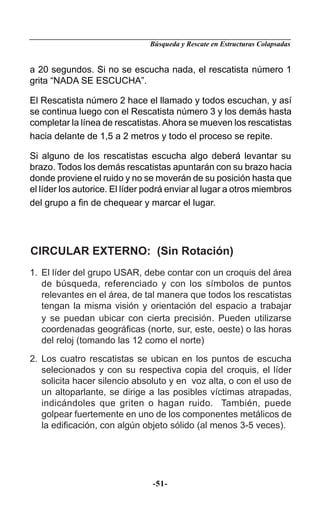 Búsqueda y Rescate en Estructuras Colapsadas


a 20 segundos. Si no se escucha nada, el rescatista número 1
grita “NADA SE ESCUCHA”.

El Rescatista número 2 hace el llamado y todos escuchan, y así
se continua luego con el Rescatista número 3 y los demás hasta
completar la línea de rescatistas. Ahora se mueven los rescatistas
hacia delante de 1,5 a 2 metros y todo el proceso se repite.

Si alguno de los rescatistas escucha algo deberá levantar su
brazo. Todos los demás rescatistas apuntarán con su brazo hacia
donde proviene el ruido y no se moverán de su posición hasta que
el líder los autorice. El líder podrá enviar al lugar a otros miembros
del grupo a ﬁn de chequear y marcar el lugar.




CIRCULAR EXTERNO: (Sin Rotación)
1. El líder del grupo USAR, debe contar con un croquis del área
   de búsqueda, referenciado y con los símbolos de puntos
   relevantes en el área, de tal manera que todos los rescatistas
   tengan la misma visión y orientación del espacio a trabajar
   y se puedan ubicar con cierta precisión . Pueden utilizarse
   coordenadas geográﬁcas (norte, sur, este, oeste) o las horas
   del reloj (tomando las 12 como el norte)

2. Los cuatro rescatistas se ubican en los puntos de escucha
   selecionados y con su respectiva copia del croquis, el líder
   solicita hacer silencio absoluto y en voz alta, o con el uso de
   un altoparlante, se dirige a las posibles víctimas atrapadas,
   indicándoles que griten o hagan ruido. También, puede
   golpear fuertemente en uno de los componentes metálicos de
   la ediﬁcación, con algún objeto sólido (al menos 3-5 veces).




                                -51-
 