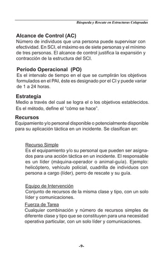 Búsqueda y Rescate en Estructuras Colapsadas


Alcance de Control (AC)
Número de individuos que una persona puede supervisar con
efectividad. En SCI, el máximo es de siete personas y el mínimo
de tres personas. El alcance de control justiﬁca la expansión y
contracción de la estructura del SCI.

Periodo Operacional (PO)
Es el intervalo de tiempo en el que se cumplirán los objetivos
formulados en el PAI, éste es designado por el CI y puede variar
de 1 a 24 horas.

Estrategia
Medio a través del cual se logra el o los objetivos establecidos.
Es el método, deﬁne el “cómo se hace”.
Recursos
Equipamiento y/o personal disponible o potencialmente disponible
para su aplicación táctica en un incidente. Se clasiﬁcan en:


    Recurso Simple
    Es el equipamiento y/o su personal que pueden ser asigna-
    dos para una acción táctica en un incidente. El responsable
    es un líder (máquina-operador o animal-guía). Ejemplo:
    helicóptero, vehículo policial, cuadrilla de individuos con
    persona a cargo (líder), perro de rescate y su guía.

    Equipo de Intervención
    Conjunto de recursos de la misma clase y tipo, con un solo
    líder y comunicaciones.
    Fuerza de Tarea
    Cualquier combinación y número de recursos simples de
    diferente clase y tipo que se constituyen para una necesidad
    operativa particular, con un solo líder y comunicaciones.




                              -9-
 