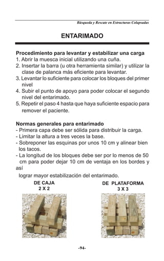 Búsqueda y Rescate en Estructuras Colapsadas


                     ENTARIMADO

Procedimiento para levantar y estabilizar una carga
1. Abrir la muesca inicial utilizando una cuña.
2. Insertar la barra (u otra herramienta similar) y utilizar la
   clase de palanca más eﬁciente para levantar.
3. Levantar lo suﬁciente para colocar los bloques del primer
   nivel
4. Subir el punto de apoyo para poder colocar el segundo
   nivel del entarimado.
5. Repetir el paso 4 hasta que haya suﬁciente espacio para
   remover el paciente.

Normas generales para entarimado
- Primera capa debe ser sólida para distribuir la carga.
- Limitar la altura a tres veces la base.
- Sobreponer las esquinas por unos 10 cm y alinear bien
  los tacos.
- La longitud de los bloques debe ser por lo menos de 50
   cm para poder dejar 10 cm de ventaja en los bordes y
así
  lograr mayor estabilización del entarimado.
        DE CAJA                            DE PLATAFORMA
         2X2                                    3X3




                             -94-
 