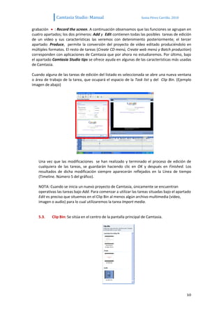 Camtasia Studio: Manual                             Sonia Pérez Carrillo. 2010


grabación : Record the screen. A continuación observamos que las funciones se agrupan en
cuatro apartados; los dos primeros: Add y Edit contienen todas las posibles tareas de edición
de un vídeo y sus características las veremos con detenimiento posteriormente; el tercer
apartado: Produce, permite la conversión del proyecto de vídeo editado produciéndolo en
múltiples formatos. El resto de tareas (Create CD menú, Create web menú y Batch production)
corresponden con aplicaciones de Camtasia que por ahora no estudiaremos. Por último, bajo
el apartado Camtasia Studio tips se ofrece ayuda en algunas de las características más usadas
de Camtasia.

Cuando alguna de las tareas de edición del listado es seleccionada se abre una nueva ventana
o área de trabajo de la tarea, que ocupará el espacio de la Task list y del Clip Bin. (Ejemplo
imagen de abajo)




   Una vez que las modificaciones se han realizado y terminado el proceso de edición de
   cualquiera de las tareas, se guardarán haciendo clic en OK y después en Finished. Los
   resultados de dicha modificación siempre aparecerán reflejados en la Línea de tiempo
   (Timeline. Número 5 del gráfico).

   NOTA: Cuando se inicia un nuevo proyecto de Camtasia, únicamente se encuentran
   operativas las tareas bajo Add. Para comenzar a utilizar las tareas situadas bajo el apartado
   Edit es preciso que situemos en el Clip Bin al menos algún archivo multimedia (vídeo,
   imagen o audio) para lo cual utilizaremos la tarea Import media.


   5.3.    Clip Bin: Se sitúa en el centro de la pantalla principal de Camtasia.




                                                                                               10
 