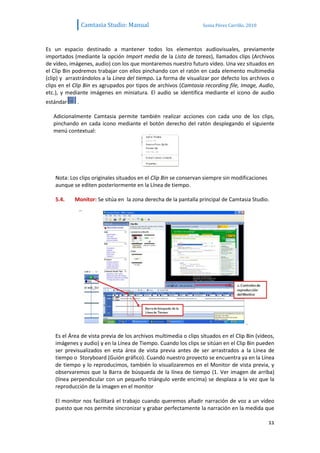 Camtasia Studio: Manual                           Sonia Pérez Carrillo. 2010



Es un espacio destinado a mantener todos los elementos audiovisuales, previamente
importados (mediante la opción Import media de la Lista de tareas), llamados clips (Archivos
de vídeo, imágenes, audio) con los que montaremos nuestro futuro vídeo. Una vez situados en
el Clip Bin podremos trabajar con ellos pinchando con el ratón en cada elemento multimedia
(clip) y arrastrándolos a la Línea del tiempo. La forma de visualizar por defecto los archivos o
clips en el Clip Bin es agrupados por tipos de archivos (Camtasia recording file, Image, Audio,
etc.), y mediante imágenes en miniatura. El audio se identifica mediante el icono de audio
estándar     .

   Adicionalmente Camtasia permite también realizar acciones con cada uno de los clips,
   pinchando en cada icono mediante el botón derecho del ratón desplegando el siguiente
   menú contextual:




    Nota: Los clips originales situados en el Clip Bin se conservan siempre sin modificaciones
    aunque se editen posteriormente en la Línea de tiempo.

    5.4.    Monitor: Se sitúa en la zona derecha de la pantalla principal de Camtasia Studio.




    Es el Área de vista previa de los archivos multimedia o clips situados en el Clip Bin (vídeos,
    imágenes y audio) y en la Línea de Tiempo. Cuando los clips se sitúan en el Clip Bin pueden
    ser previsualizados en esta área de vista previa antes de ser arrastrados a la Línea de
    tiempo o Storyboard (Guión gráfico). Cuando nuestro proyecto se encuentra ya en la Línea
    de tiempo y lo reproducimos, también lo visualizaremos en el Monitor de vista previa, y
    observaremos que la Barra de búsqueda de la línea de tiempo (1. Ver imagen de arriba)
    (línea perpendicular con un pequeño triángulo verde encima) se desplaza a la vez que la
    reproducción de la imagen en el monitor

    El monitor nos facilitará el trabajo cuando queremos añadir narración de voz a un vídeo
    puesto que nos permite sincronizar y grabar perfectamente la narración en la medida que

                                                                                                 11
 