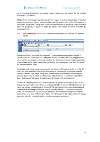 Camtasia Studio: Manual                             Sonia Pérez Carrillo. 2010


se previsualiza. Igualmente nos ayuda cuando realizamos los ajustes de los callouts
(llamadas o “bocadillos”) .

Mediante los controles de reproducción (2. Ver imagen de arriba), situado bajo el Monitor
podremos comenzar, parar y pausar el vídeo, avanzar o retroceder en los clips, avanzar o
retroceder fotograma a fotograma, controlar el tiempo exacto en el que se encuentra la
barra de búsqueda, y mover el vídeo de manera más rápida mediante el botón de
desplazamiento.

5.5.    Línea de tiempo: Situada en la parte inferior de la pantalla principal de Camtasia
        Studio.




Es la principal área de trabajo del programa. La línea de tiempo se usa para montar o
editar vídeos que hayas realizado tanto con Camtasia Recorder como los procedentes de
otras fuentes que tengan un formato admitido por Camtasia, así como imágenes estáticas
y archivos de audio. Todos los archivos multimedia que coloquemos en la línea de tiempo
los denominaremos “clips”.

Hasta aquí podemos arrastrar nuestros clips o archivos multimedia situados en el Clip Bin y
entre sus principales funciones se encuentran las de controlar los tiempos de cada clip,
añadir o suprimir clips, editar fotogramas, añadir sonido y transiciones entre imágenes,
cortar o dividir clips de vídeo, etc. Algunas de estas funciones se realizarán mediante la
Barra de tareas de la línea de tiempo (Imagen 6) situada en la parte superior.

Cuando se abre por primera vez Camtasia, la Línea de tiempo aparece vacía. Para añadir
clips o archivos multimedia, selecciona un clip del Clip Bin mediante el botón izquierdo del
ratón y arrástralo hasta la Línea de tiempo. El clip o archivo en ese momento se adaptará
al espacio de la línea extendiéndose si es un vídeo en el espacio tanto como segundos
dure. Y lo mismo ocurre con los archivos de sonido. En cuanto a las imágenes podremos
extenderlas en la línea del tiempo mediante el botón izquierdo del ratón, pinchando en sus
extremos laterales y extendiéndolas tanto tiempo cuanto queramos.




                                                                                             12
 