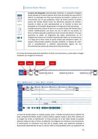 Camtasia Studio: Manual                              Sonia Pérez Carrillo. 2010


               La barra de búsqueda (representada mediante un pequeño triángulo
               verde ubicado en la parte superior de la línea de tiempo de cuyo vértice
               inferior se prolonga una línea que atraviesa las bandas o pistas) es el
               instrumento con el que podremos situar de forma precisa el punto
               exacto del tiempo donde incluir las diferentes opciones de edición.
               Cuando el vídeo se esté reproduciendo en el monitor la barra de
               búsqueda se irá también desplazando a lo largo de la línea de tiempo.
               Cuando queramos colocar la barra en un punto exacto del tiempo para
               realizar modificaciones, con hacer clic con el ratón en ese punto, la
               barra se habrá colocado y podremos incluir la tarea de edición. Si lo que
               queremos es editar un fragmento del vídeo, pincharemos en el
               triángulo de la barra con el botón izquierdo del ratón y lo arrastraremos
               a lo largo de la línea, hasta el punto exacto que deseamos editar. El
               espacio seleccionado quedará marcado mediante un bloque de color
               azul y procederemos a editarlo seleccionando alguna de las
               herramientas de la barra de tareas de la línea de tiempo.


En la línea de tiempo podremos identificar el título, las transiciones, y cada vídeo o imagen
mediante una imagen en miniatura.




La línea de tiempo posee un espacio propio, pista o banda horizontal para la edición de
cada componente (Vídeo, Audio 1, Zoom, Callout, Caption, Audio 2, Quiz, PiP). Veamos en
la imagen de arriba su distribución: la línea principal es la del vídeo donde se pueden
observar todos los clips: el título, el vídeoclip, las imágenes en miniatura o las transiciones.
A continuación se encuentra una línea de su propio audio, que aparecerá activada o
desactivada dependiendo de que el clip de vídeo se haya grabado junto con grabación de

                                                                                             13
 