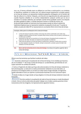Camtasia Studio: Manual                                       Sonia Pérez Carrillo. 2010


    voz o no. Si hemos utilizado zoom se reflejará en una línea a continuación y sus símbolos
    se identifican mediante un rombo azul. Los callouts poseen igualmente su propio espacio
    en la línea de tiempo y se representan mediante pequeños rectángulos con el nombre del
    tipo de callout en su interior. Después, una línea de una segunda pista de audio aparecerá
    cuando hayamos añadido en un archivo independiente cualquier sonido que no sea el
    incluido en el propio videoclip, por ejemplo cuando hemos grabado nuestra voz después
    de haber grabado el vídeo, o cuando queremos insertar un fondo de música, etc.
    Arriba del todo también se reservará una línea propia cuando se utilice la opción de
    Subtítulos (Captions) que se representa mediante un pequeño círculo azul. Y cuando se
    añade una pista de vídeo PIP se representará en una banda inferior de la línea de tiempo.

    Consejos útiles para la utilización de la Línea de tiempo

            La línea de tiempo te permite combinar varios tipos de archivos multimedia como video clips,
            imágenes estáticas y pistas de audio. Se puede utilizar tantos archivos como se quiera y colocarlos en
            el orden que se prefiera.
            Solamente los clips que se encuentren en la Línea de tiempo o Storyboard serán incluidos en la
            producción del vídeo. No basta con haberlos previsualizado en el Monitor.
            Toda acción de edición en la línea de tiempo se puede hacer y deshacer cuantas veces se quiera.
            Los clips originales situados en el Clip Bin, siempre conservarán su estado a pesar de haber sido
            editados en la línea de tiempo.

    5.6.    Barra de herramientas de la Línea de tiempo: Se sitúa en la parte superior de la
            Línea de tiempo.




Ofrece unas herramientas que facilitan la edición del vídeo:
      Aumenta o disminuye la visualización de la línea de tiempo. En la medida que hacemos
clic en el símbolo “+” de la lupa, la línea de tiempo se va extendiendo, permitiendo ver con
mayor precisión los cambios de edición.
   Corta un fragmento de vídeo que haya sido seleccionado en la línea de tiempo mediante la
barra de búsqueda. La selección se realiza previamente mediante el cursor del ratón, se
pinchará en el triángulo verde y se arrastra sin soltar hasta el lugar deseado. El fragmento
queda coloreado en azul y se suprime a continuación haciendo clic en el icono de la tijera.
   Divide el vídeo en el lugar donde se haya elegido en la línea de tiempo mediante la barra de
búsqueda.
              Permite cambiar la visualización de toda la línea de tiempo en modo Storyboard
o Guión. Esta es la forma alternativa de poder trabajar con el vídeo cuando queremos incluir
transiciones entre las imágenes. Se representa de la siguiente manera:




                                                                                                               14
 