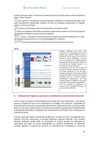 Camtasia Studio: Manual                           Sonia Pérez Carrillo. 2010



Cuando queramos volver a la forma de visualización como Línea de tiempo, seleccionaremos el
botón “Show Timeline”.
     Hace aparecer o desaparecer de forma gradual el sonido de un fragmento del vídeo y del
audio previamente seleccionado mediante la barra de búsqueda (arrastrando el triángulo
verde en la línea de tiempo).
     Aumenta o disminuye el volumen del sonido de una pista de audio
   Silencia un fragmento del vídeo previamente seleccionado mediante la barra de búsqueda
(arrastrando el triángulo verde en la línea de tiempo).
         Activa o desactiva las diversas tareas de edición que hayamos aplicado en el vídeo.
Para hacerlo hay que pinchar en el menú desplegable de su derecha.
           Accede al texto del Manual de la Línea de tiempo del propio sistema.


NOTA:
                                                            Cuando tengamos que hacer una
                                                            selección de un fragmento en la Línea de
                                                            tiempo para editarlo, TODOS los clips y
                                                            elementos de las pistas de la Línea de
                                                            tiempo se verán modificados, a menos
                                                            que las bloqueemos o desbloqueemos
                                                            específicamente para editarlos mediante
                                                            el símbolo del Candado situado a la
                                                            izquierda de la línea del tiempo.
                                                            Por ejemplo, si hay más de una audio en
                                                            la línea de tiempo y queremos aumentar
                                                            el sonido solamente en uno de ellos,
                                                            debemos seleccionar el icono del candado
                                                            cerrado (amarillo) en aquella pista donde
                                                            queremos que no se realice ninguna
                                                            modificación bloqueándola. De esta
                                                            manera podremos modificar la otra pista
                                                            de audio sin que aquella se vea afectada.
                                                            Una vez realizada la modificación se
                                                            vuelve a abrir el candado (azul) para que
                                                            se pueda seguir editando.




6.   Grabación de imágenes y audio para al vídeotutorial usando Camtasia Recorder

Como se dijo al principio, Camtasia Studio está formado por varias aplicaciones informáticas
aunque el objetivo de este curso introductorio es conseguir con suficiencia comprender el
funcionamiento de dos de sus principales herramientas: Camtasia Recorder y Camtasia Audio
Editor con las que se puede realizar un vídeotutorial mediante la grabación del movimiento de
la pantalla del ordenador o la grabación de una presentación de Power Point, combinado con
la edición de audio.

El primer paso para realizar un proyecto de vídeo con Camtasia es hacer una grabación de la
pantalla. Para ello utilizaremos su principal aplicación, Camtasia Recorder. Con Camtasia
Recorder podremos grabar todo: el movimiento en nuestra pantalla de ordenador (el
movimiento del ratón, los menús desplegables, las ventanas emergentes, las diferentes
ventanas abiertas, el proceso de escritura), el movimiento de la navegación a través de


                                                                                                15
 