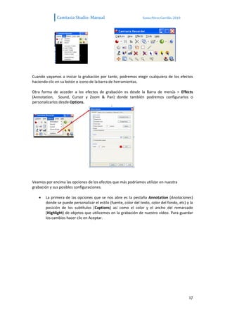 Camtasia Studio: Manual                             Sonia Pérez Carrillo. 2010




Cuando vayamos a iniciar la grabación por tanto, podremos elegir cualquiera de los efectos
haciendo clic en su botón o icono de la barra de herramientas.

Otra forma de acceder a los efectos de grabación es desde la Barra de menús > Effects
(Annotation, Sound, Cursor y Zoom & Pan) donde también podremos configurarlos o
personalizarlos desde Options.




Veamos por encima las opciones de los efectos que más podríamos utilizar en nuestra
grabación y sus posibles configuraciones.

       La primera de las opciones que se nos abre es la pestaña Annotation (Anotaciones)
       donde se puede personalizar el estilo (fuente, color del texto, color del fondo, etc) y la
       posición de los subtítulos (Captions) así como el color y el ancho del remarcado
       (Highlight) de objetos que utilicemos en la grabación de nuestro vídeo. Para guardar
       los cambios hacer clic en Aceptar.




                                                                                               17
 