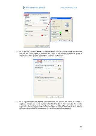 Camtasia Studio: Manual                             Sonia Pérez Carrillo. 2010




En la pestaña siguiente Sound (sonido) podemos elegir el tipo de sonido y el volumen
del clic del ratón sobre la pantalla, así como el del teclado cuando se grabe el
movimiento. Para guardar los cambios hacer clic en Aceptar.




En la siguiente pestaña, Cursor, configuraremos los efectos del cursor al realizar la
captura: utilizar un nuevo cursor importándolo desde los archivos de nuestro
ordenador (Cursor Setup), elegir la forma, el color y el tamaño del cursor o de los clics
del ratón remarcándolo. Para guardar los cambios hacer clic en Aceptar.




                                                                                       18
 