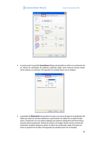 Camtasia Studio: Manual                            Sonia Pérez Carrillo. 2010




A continuación la pestaña ScreenDraw (Dibujo de pantalla) se refiere a la utilización de
un efecto de subrayado de palabras pudiendo elegir entre diversas formas (tool),
varios colores y su anchura. Para guardar los cambios hacer clic en Aceptar.




La pestaña de Watermark nos permite incrustar una marca de agua en la grabación del
vídeo que suele ser útil para identificar o personalizar los vídeos de un determinado
autor o institución con una señal o logotipo que aparece sobrepuesta de forma tenue
durante toda la proyección. Podremos utilizar una imagen desde nuestro archivo del
ordenador, también podremos aplicar el efecto de sombreado, elegir el tamaño así
como su posición en el vídeo. Para guardar los cambios hacer clic en Aceptar.

                                                                                      19
 