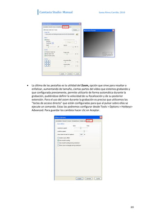 Camtasia Studio: Manual                          Sonia Pérez Carrillo. 2010




La última de las pestañas es la utilidad del Zoom, opción que sirve para resaltar o
enfatizar, aumentando de tamaño, ciertas partes del vídeo que estemos grabando y
que configurada previamente, permite utilizarlo de forma automática durante la
grabación, pudiéndose definir la velocidad de su focalización y de su posterior
extensión. Para el uso del zoom durante la grabación es preciso que utilicemos las
“teclas de acceso directo” que están configuradas para que al pulsar sobre ellas se
ejecute un comando. Estas las podremos configurar desde Tools > Options > Hotkeys>
Advanced. Para guardar los cambios hacer clic en Aceptar.




                                                                                    20
 