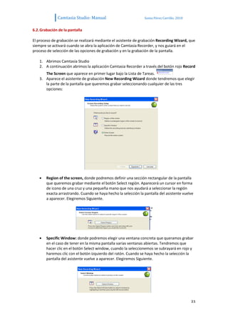Camtasia Studio: Manual                            Sonia Pérez Carrillo. 2010


6.2. Grabación de la pantalla

El proceso de grabación se realizará mediante el asistente de grabación Recording Wizard, que
siempre se activará cuando se abra la aplicación de Camtasia Recorder, y nos guiará en el
proceso de selección de las opciones de grabación y en la grabación de la pantalla.

    1. Abrimos Camtasia Studio
    2. A continuación abrimos la aplicación Camtasia Recorder a través del botón rojo Record
       The Screen que aparece en primer lugar bajo la Lista de Tareas.
    3. Aparece el asistente de grabación New Recording Wizard donde tendremos que elegir
       la parte de la pantalla que queremos grabar seleccionando cualquier de las tres
       opciones:




        Region of the screen, donde podremos definir una sección rectangular de la pantalla
        que queremos grabar mediante el botón Select región. Aparecerá un cursor en forma
        de icono de una cruz y una pequeña mano que nos ayudará a seleccionar la región
        exacta arrastrando. Cuando se haya hecho la selección la pantalla del asistente vuelve
        a aparecer. Elegiremos Siguiente.




        Specific Window: donde podremos elegir una ventana concreta que queramos grabar
        en el caso de tener en la misma pantalla varias ventanas abiertas. Tendremos que
        hacer clic en el botón Select window, cuando la seleccionemos se subrayará en rojo y
        haremos clic con el botón izquierdo del ratón. Cuando se haya hecho la selección la
        pantalla del asistente vuelve a aparecer. Elegiremos Siguiente.




                                                                                              21
 